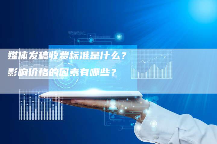 媒体发稿收费标准是什么？影响价格的因素有哪些？