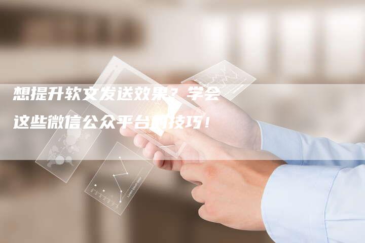 想提升软文发送效果？学会这些微信公众平台的技巧！