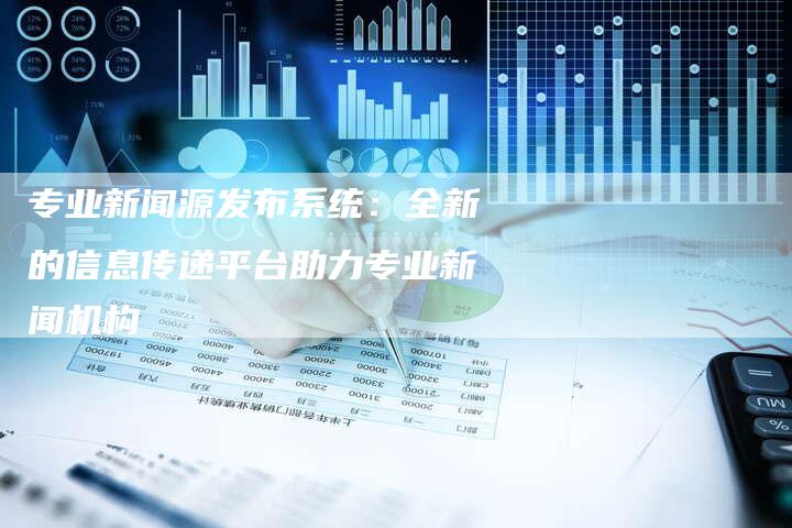 专业新闻源发布系统：全新的信息传递平台助力专业新闻机构