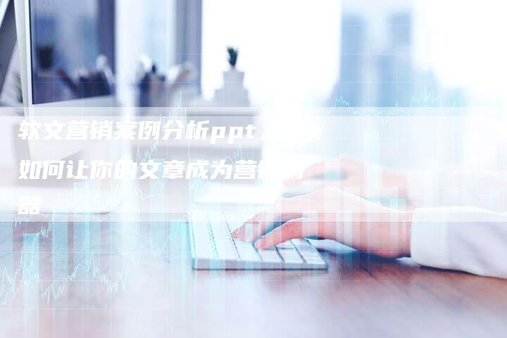 软文营销案例分析ppt，如何让你的文章成为营销利器