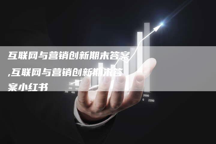 互联网与营销创新期末答案,互联网与营销创新期末答案小红书