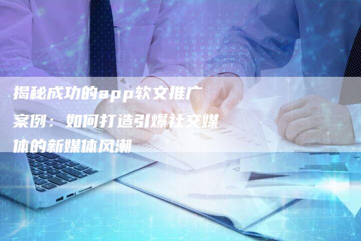 揭秘成功的app软文推广案例：如何打造引爆社交媒体的新媒体风潮