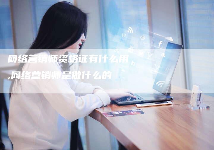 网络营销师资格证有什么用,网络营销师是做什么的