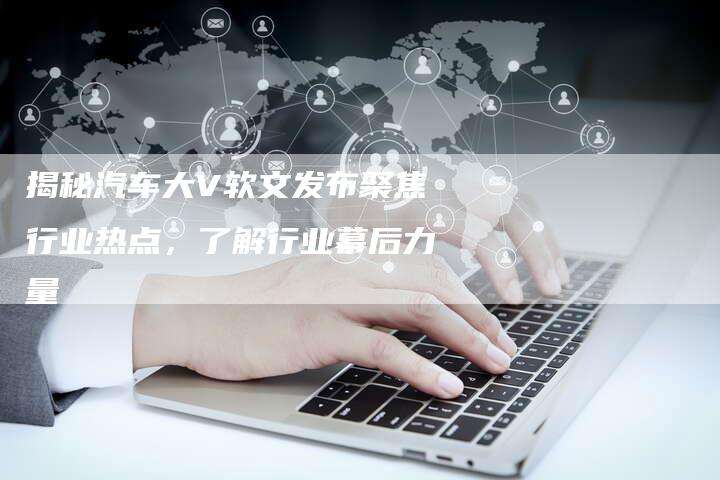 揭秘汽车大V软文发布聚焦行业热点，了解行业幕后力量