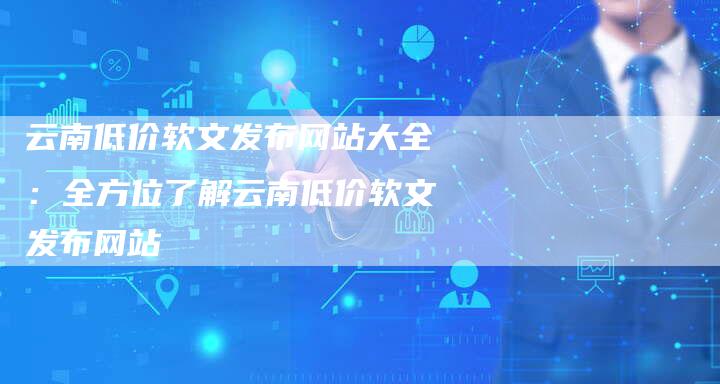 云南低价软文发布网站大全：全方位了解云南低价软文发布网站