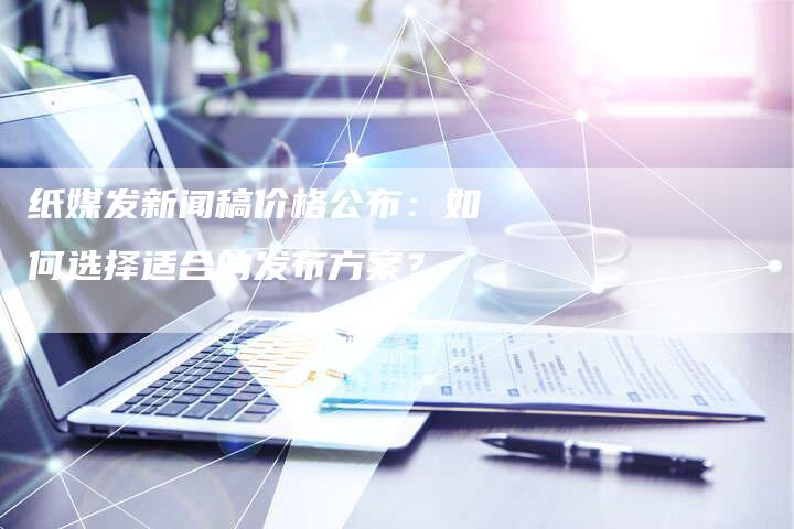 纸媒发新闻稿价格公布：如何选择适合的发布方案？