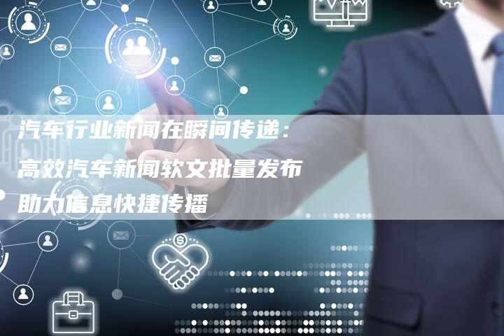 汽车行业新闻在瞬间传递：高效汽车新闻软文批量发布助力信息快捷传播