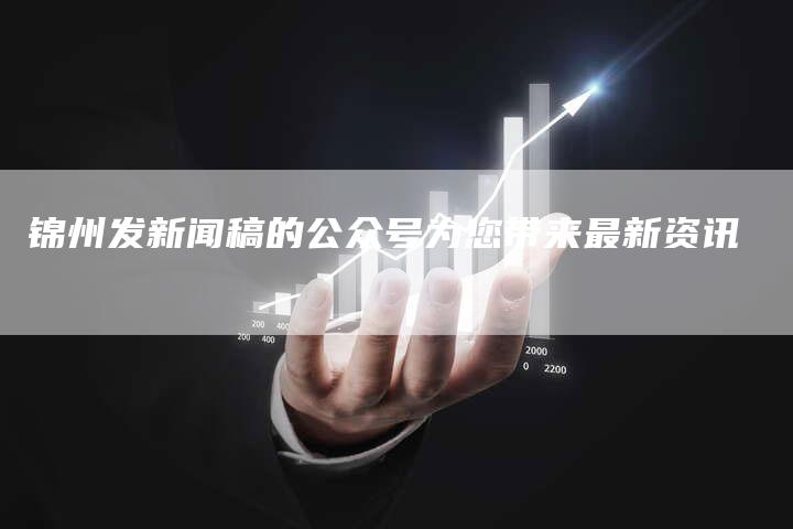 锦州发新闻稿的公众号为您带来最新资讯