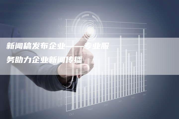 新闻稿发布企业——专业服务助力企业新闻传播