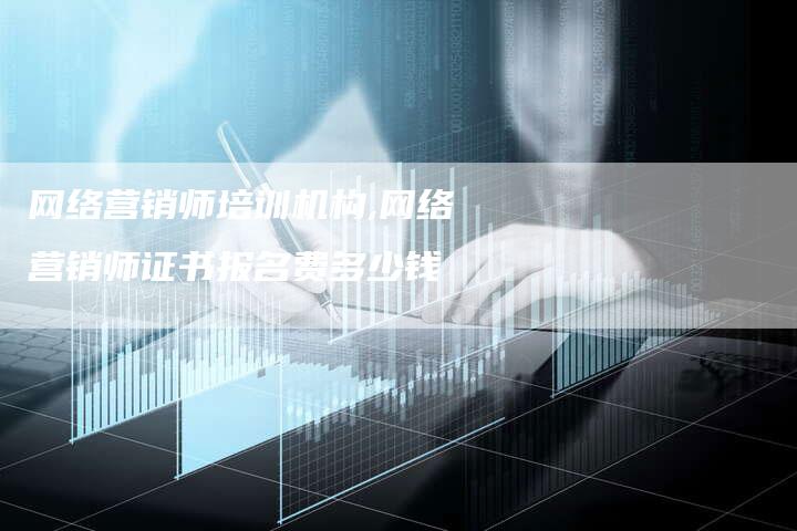 网络营销师培训机构,网络营销师证书报名费多少钱