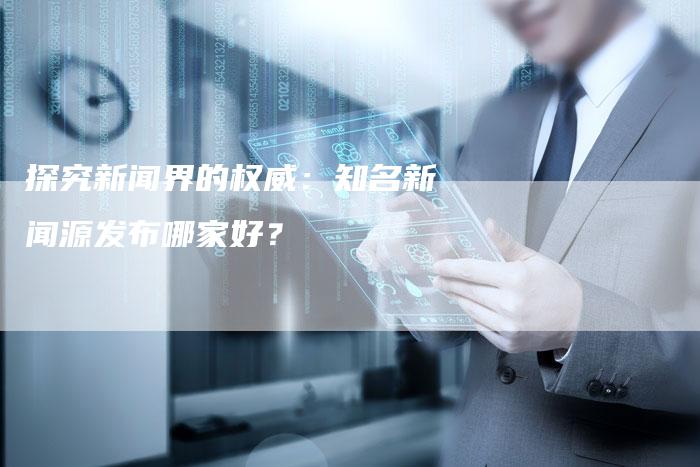 探究新闻界的权威：知名新闻源发布哪家好？