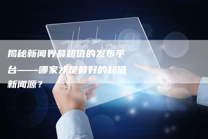 揭秘新闻界最超值的发布平台——哪家才是最好的超值新闻源？