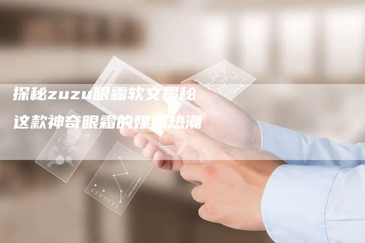 探秘zuzu眼霜软文揭秘这款神奇眼霜的媒体热潮