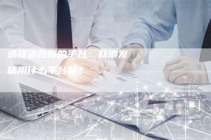 选择适合你的平台：新浪发稿用什么平台好？