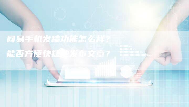 网易手机发稿功能怎么样？能否方便快捷地发布文章？