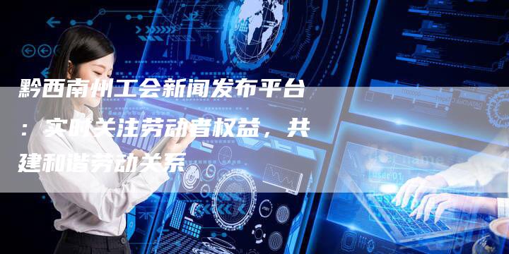 黔西南州工会新闻发布平台：实时关注劳动者权益，共建和谐劳动关系