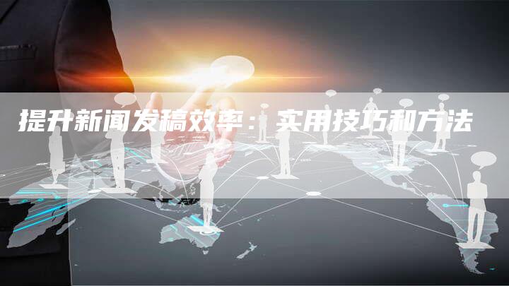 提升新闻发稿效率：实用技巧和方法