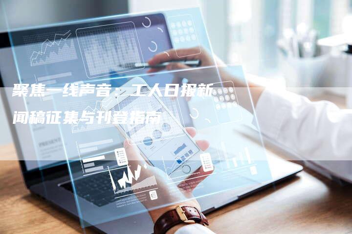 聚焦一线声音：工人日报新闻稿征集与刊登指南