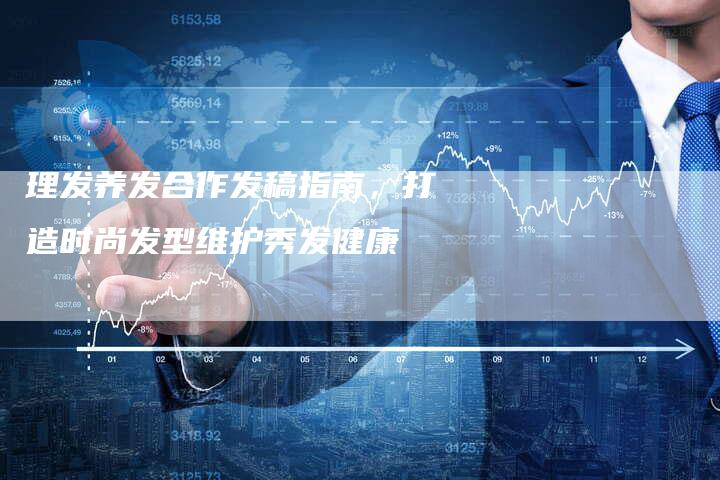 理发养发合作发稿指南，打造时尚发型维护秀发健康