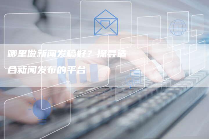 哪里做新闻发稿好？探寻适合新闻发布的平台