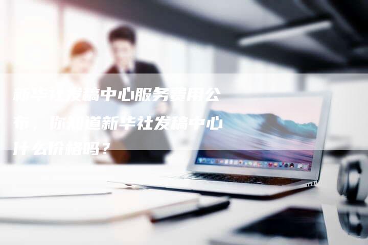 新华社发稿中心服务费用公布，你知道新华社发稿中心什么价格吗？