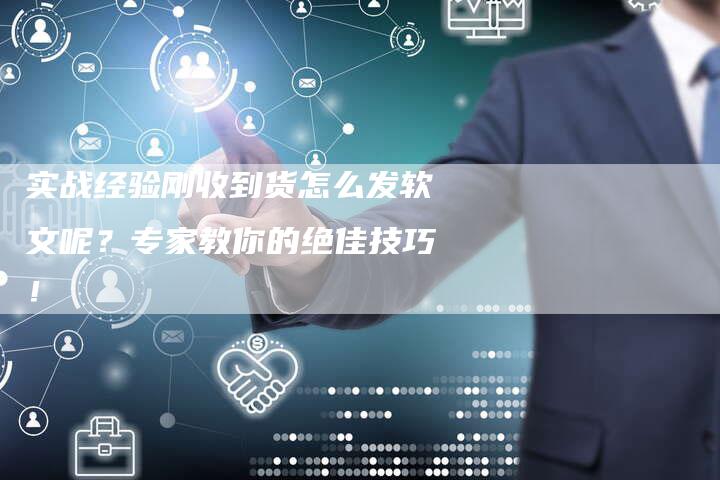 实战经验刚收到货怎么发软文呢？专家教你的绝佳技巧！