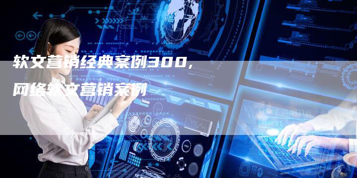 软文营销经典案例300,网络软文营销案例