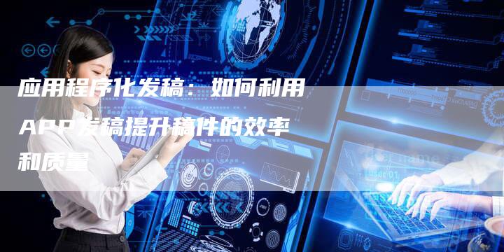 应用程序化发稿：如何利用APP发稿提升稿件的效率和质量