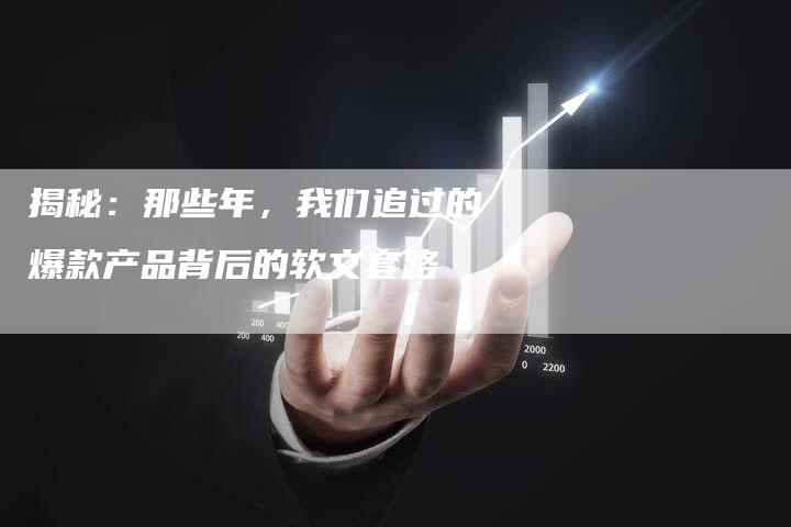 揭秘：那些年，我们追过的爆款产品背后的软文套路