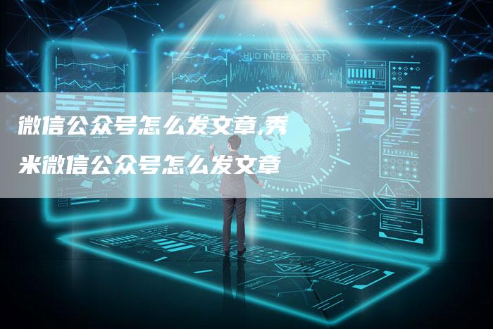 微信公众号怎么发文章,秀米微信公众号怎么发文章