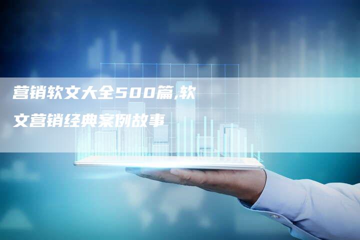 营销软文大全500篇,软文营销经典案例故事