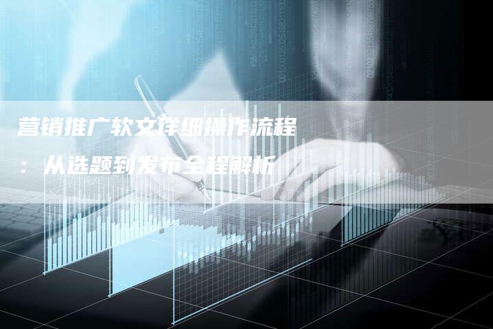 营销推广软文详细操作流程：从选题到发布全程解析