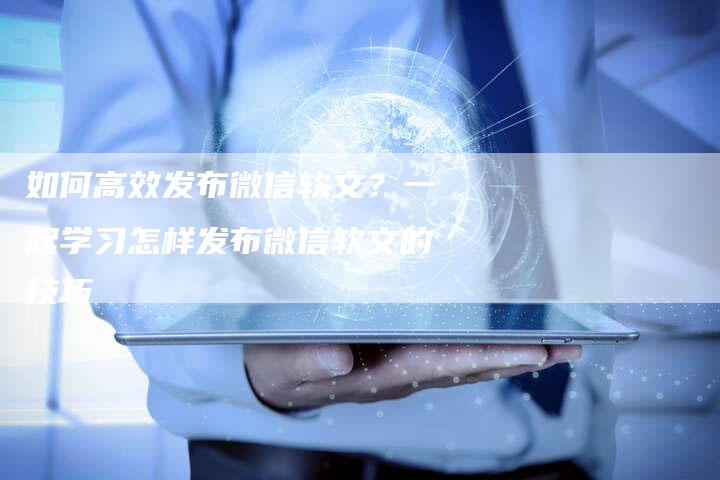 如何高效发布微信软文？一起学习怎样发布微信软文的技巧