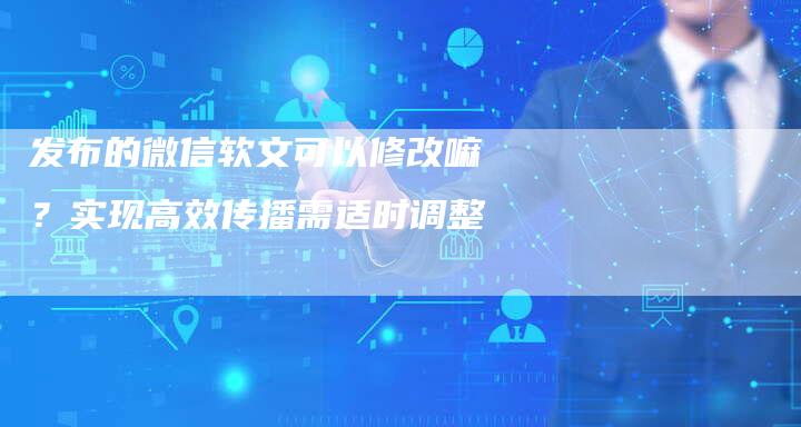 发布的微信软文可以修改嘛？实现高效传播需适时调整