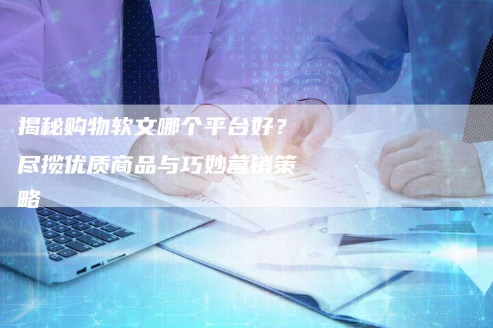 揭秘购物软文哪个平台好？尽揽优质商品与巧妙营销策略